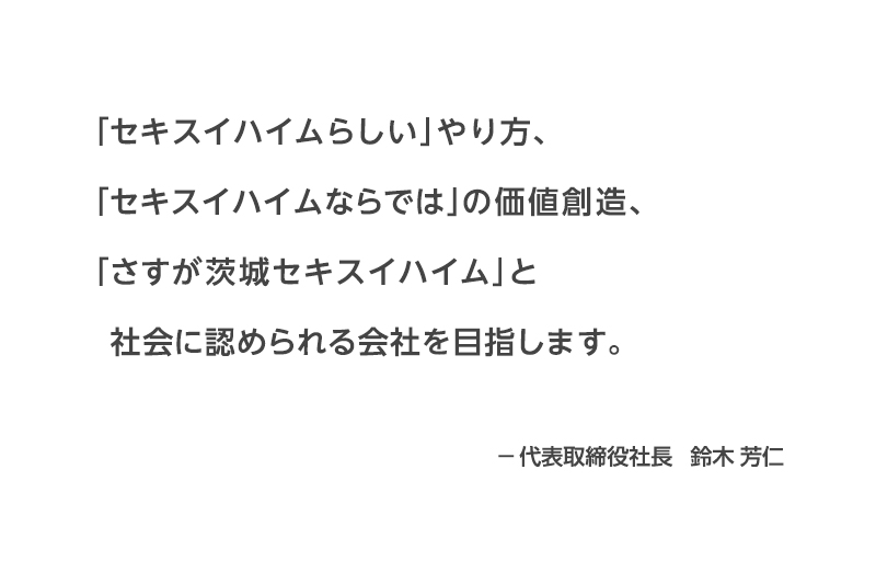 「セキスイハイムらしい」やり方、「セキスイハイムならでは」の価値創造、「さすが茨城セキスイハイム」と社会に認められる会社を目指します。―代表取締役社長　鈴木　芳仁