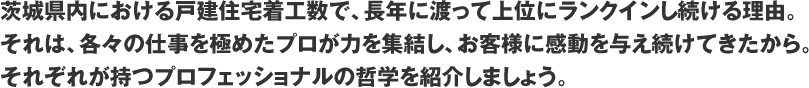 茨城県内における戸建住宅着工数で、長年に渡って上位にランクインし続ける理由。それは、各々の仕事を極めたプロが力を集結し、お客様に感動を与え続けてきたから。それぞれが持つプロフェッショナルの哲学を紹介しましょう。