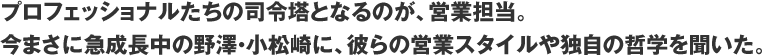 プロフェッショナルたちの司令塔となるのが、営業担当。今まさに急成長中の野澤・小松崎に、彼らの営業スタイルや独自の哲学を聞いた。