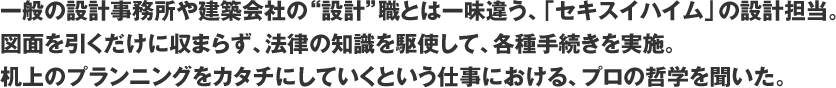 一般の設計事務所や建築会社の“設計”職とは一味違う、「セキスイハイム」の設計担当。図面を引くだけに収まらず、法律の知識を駆使して、各種手続きを実施。机上のプランニングをカタチにしていくという仕事における、プロの哲学を聞いた。