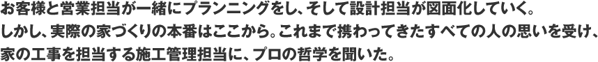 お客様と営業担当が一緒にプランニングをし、そして設計担当が図面化していく。しかし、実際の家づくりの本番はここから。これまで携わってきたすべての人の思いを受け、家の工事を担当する施工監理担当に、プロの哲学を聞いた。