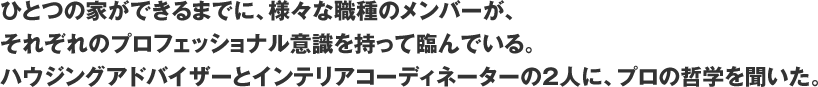 ひとつの家ができるまでに、様々な職種のメンバーが、それぞれのプロフェッショナル意識を持って臨んでいる。ハウジングアドバイザーとインテリアコーディネーターの2人に、プロの哲学を聞いた。