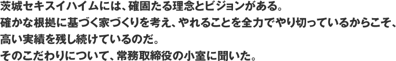 茨城セキスイハイムには、確固たる理念とビジョンがある。確かな根拠に基づく家づくりを考え、やれることを全力でやり切っているからこそ、高い実績を残し続けているのだ。そのこだわりについて、常務取締役の小室に聞いた。