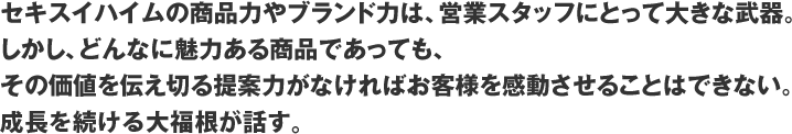 セキスイハイムの商品力やブランド力は、営業スタッフにとって大きな武器。しかし、どんなに魅力ある商品であっても、その価値を伝え切る提案力がなければお客様を感動させることはできない。成長を続ける中堅、櫻井が話す。