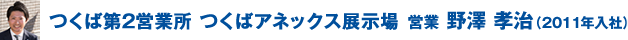 つくば第2営業所 つくばアネックス展示場 営業 野澤 孝治(2011年入社)